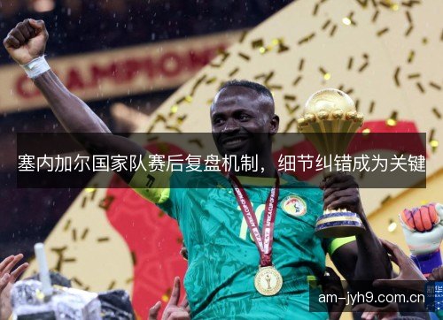 塞内加尔国家队赛后复盘机制，细节纠错成为关键
